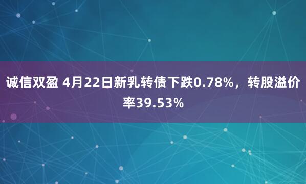 诚信双盈 4月22日新乳转债下跌0.78%，转股溢价率39.53%