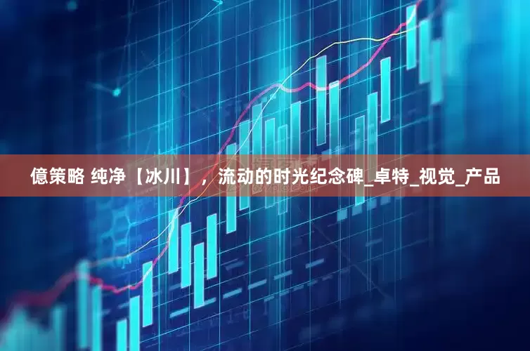 億策略 纯净【冰川】，流动的时光纪念碑_卓特_视觉_产品
