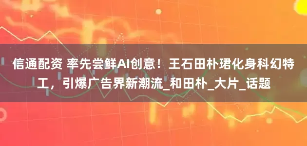 信通配资 率先尝鲜AI创意！王石田朴珺化身科幻特工，引爆广告界新潮流_和田朴_大片_话题