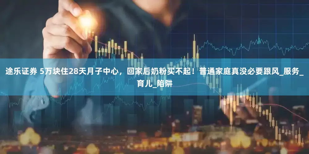 途乐证券 5万块住28天月子中心，回家后奶粉买不起！普通家庭真没必要跟风_服务_育儿_陷阱