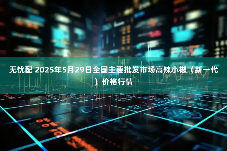 无忧配 2025年5月29日全国主要批发市场高辣小椒（新一代）价格行情