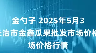 金勺子 2025年5月30日长治市金鑫瓜果批发市场价格行情