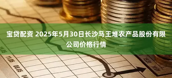宝贷配资 2025年5月30日长沙马王堆农产品股份有限公司价格行情