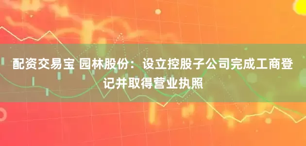 配资交易宝 园林股份：设立控股子公司完成工商登记并取得营业执照