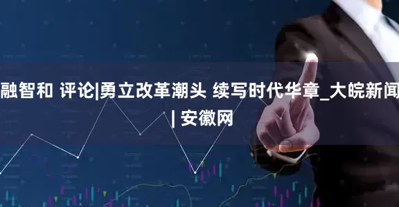 融智和 评论|勇立改革潮头 续写时代华章_大皖新闻 | 安徽网