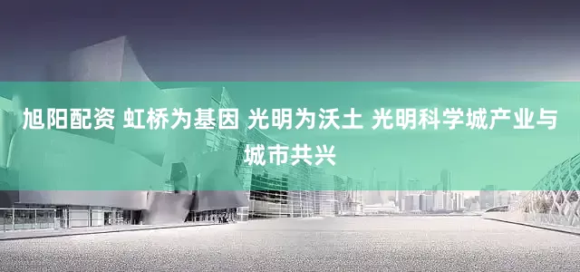 旭阳配资 虹桥为基因 光明为沃土 光明科学城产业与城市共兴
