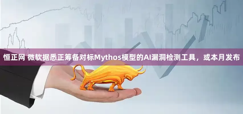 恒正网 微软据悉正筹备对标Mythos模型的AI漏洞检测工具，或本月发布